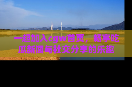 一起加入cgw首页，畅享吃瓜新闻与社交分享的乐趣