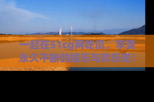 一起在51cg网吃瓜，享受永久不断的娱乐与欢乐吧！