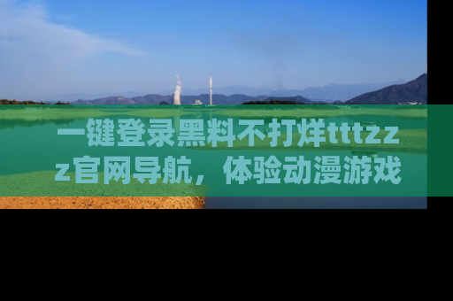 一键登录黑料不打烊tttzzz官网导航，体验动漫游戏风格黑料盛宴