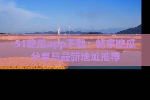 51吃瓜app下载：畅享吃瓜分享与最新地址推荐