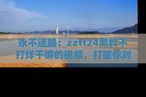 永不迷路：zztt24黑料不打烊干嘛的视频，打破你对吃瓜的固有认知！