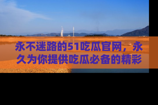 永不迷路的51吃瓜官网，永久为你提供吃瓜必备的精彩资讯