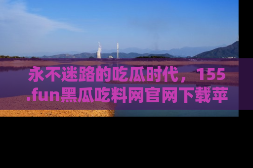 永不迷路的吃瓜时代，155.fun黑瓜吃料网官网下载苹果版陪你同行！