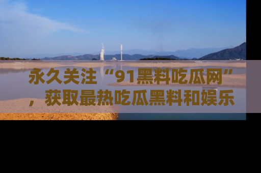 永久关注“91黑料吃瓜网”，获取最热吃瓜黑料和娱乐资讯