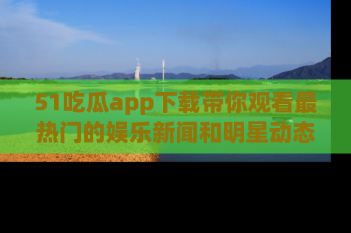 51吃瓜app下载带你观看最热门的娱乐新闻和明星动态