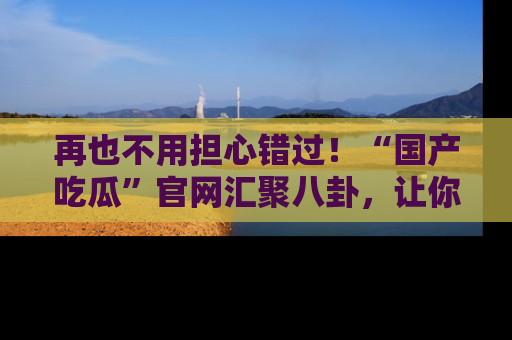 再也不用担心错过!“国产吃瓜”官网汇聚八卦,让你随时随地吃瓜。