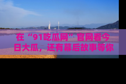 在“91吃瓜网”官网看今日大瓜,还有幕后故事等你来挖掘!