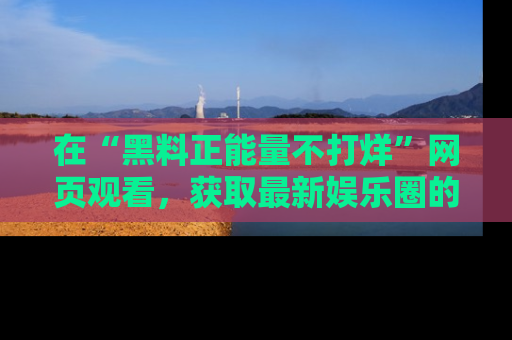 在“黑料正能量不打烊”网页观看,获取最新娱乐圈的正能量与黑料揭秘!