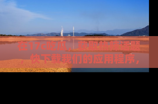 在17c吃瓜,获取热辣话题,快下载我们的应用程序,地址轻松找到!