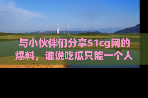 与小伙伴们分享51cg网的爆料,谁说吃瓜只能一个人?