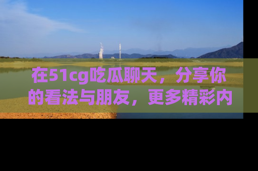 在51cg吃瓜聊天,分享你的看法与朋友,更多精彩内容请浏览网址www.51cg.com!