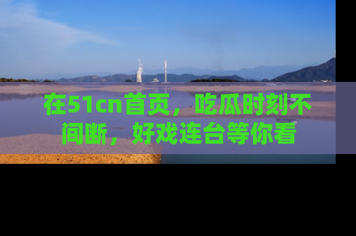 在51cn首页,吃瓜时刻不间断,好戏连台等你看