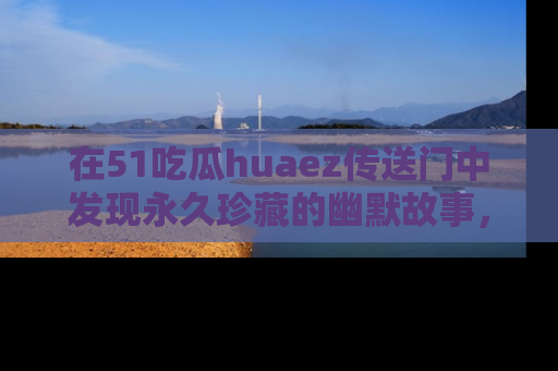 在51吃瓜huaez传送门中发现永久珍藏的幽默故事,瓜友们一起分享欢乐瞬间!