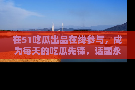 在51吃瓜出品在线参与,成为每天的吃瓜先锋,话题永不落幕!