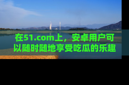 在51.com上,安卓用户可以随时随地享受吃瓜的乐趣!