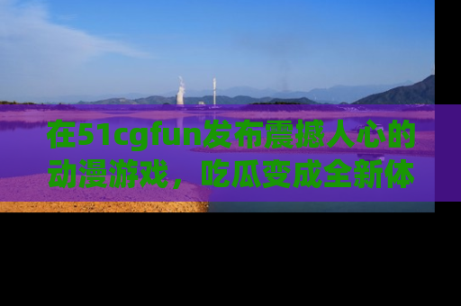 在51cgfun发布震撼人心的动漫游戏,吃瓜变成全新体验