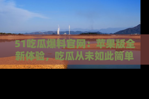 51吃瓜爆料官网：苹果版全新体验，吃瓜从未如此简单