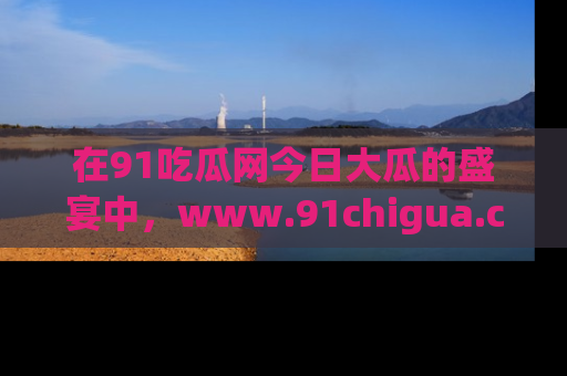 在91吃瓜网今日大瓜的盛宴中,www.91chigua.com带你领略每个让人咋舌的精彩故事!