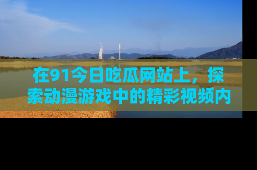 在91今日吃瓜网站上,探索动漫游戏中的精彩视频内容