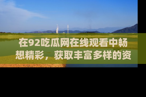 在92吃瓜网在线观看中畅想精彩,获取丰富多样的资源和app功能
