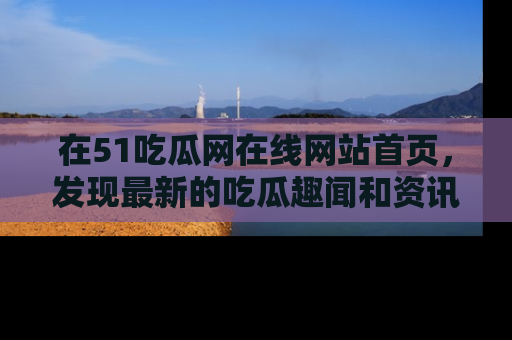 在51吃瓜网在线网站首页,发现最新的吃瓜趣闻和资讯分享
