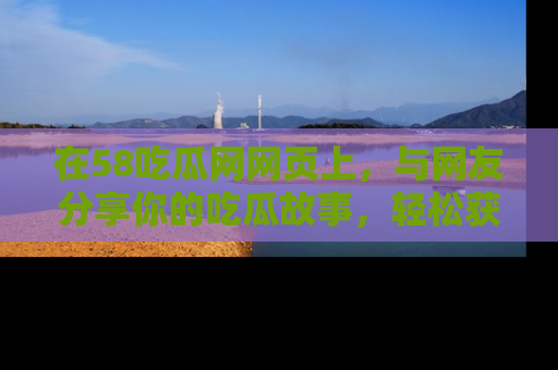 在58吃瓜网网页上,与网友分享你的吃瓜故事,轻松获取热门趣闻