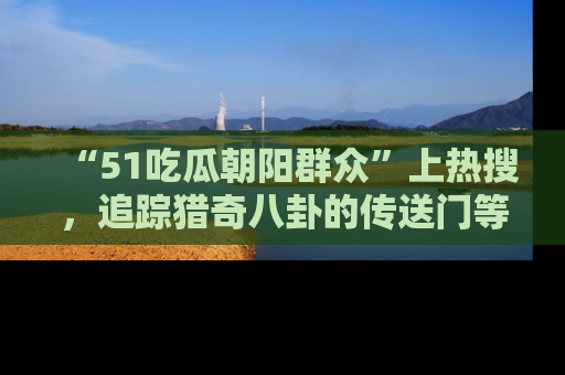 “51吃瓜朝阳群众”上热搜，追踪猎奇八卦的传送门等你点击！