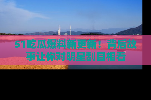 51吃瓜爆料新更新！背后故事让你对明星刮目相看