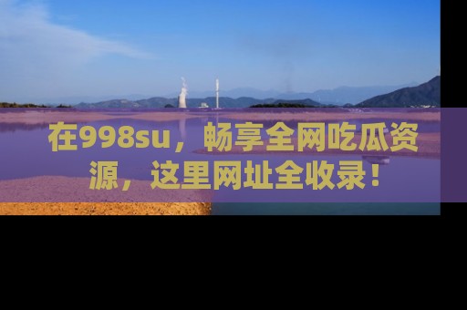 在998su,畅享全网吃瓜资源,这里网址全收录!