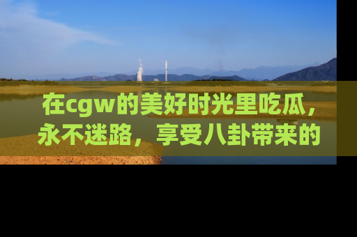 在cgw的美好时光里吃瓜,永不迷路,享受八卦带来的无限欢乐!