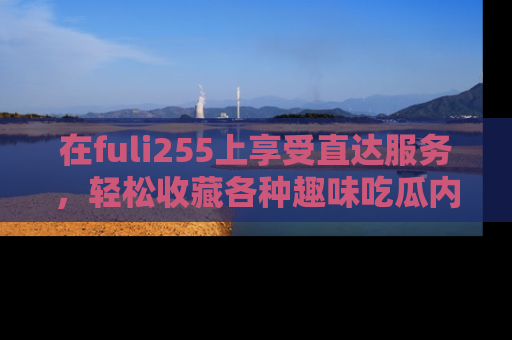 在fuli255上享受直达服务,轻松收藏各种趣味吃瓜内容,陪你欢笑!