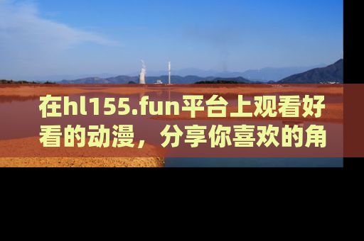 在hl155.fun平台上观看好看的动漫,分享你喜欢的角色和故事!