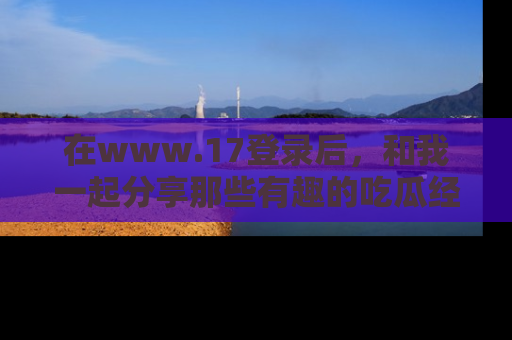 在www.17登录后,和我一起分享那些有趣的吃瓜经历吧!
