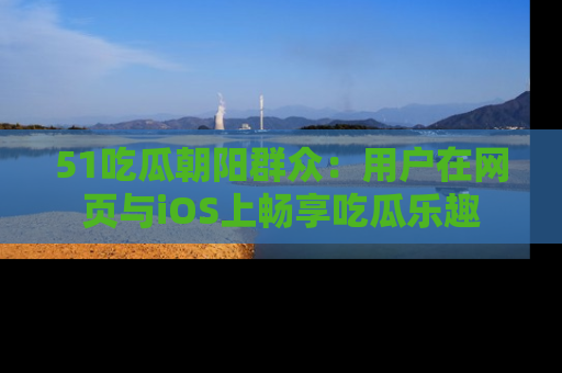 51吃瓜朝阳群众：用户在网页与iOS上畅享吃瓜乐趣