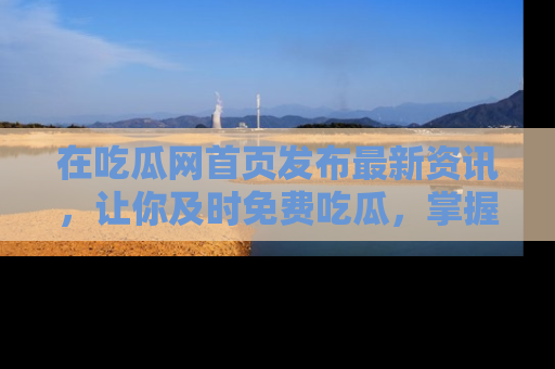 在吃瓜网首页发布最新资讯,让你及时免费吃瓜,掌握热点!