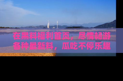 在黑料福利首页,尽情畅游各种最新料,瓜吃不停乐趣无穷!