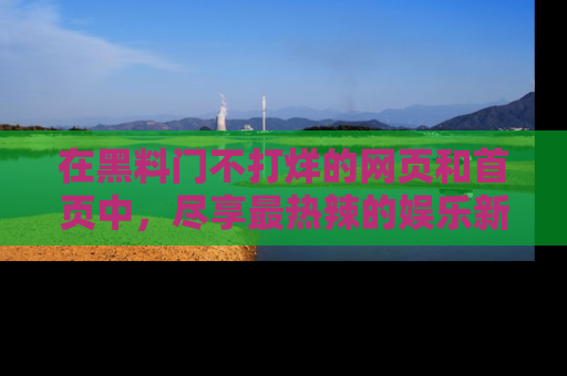 在黑料门不打烊的网页和首页中,尽享最热辣的娱乐新闻与八卦,快来围观!