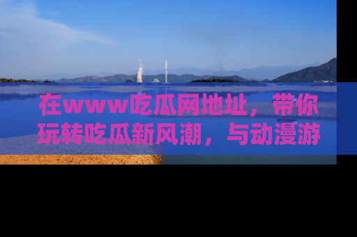 在www吃瓜网地址,带你玩转吃瓜新风潮,与动漫游戏角色共度精彩时光!