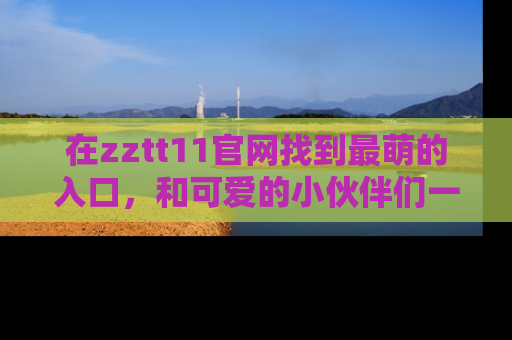 在zztt11官网找到最萌的入口,和可爱的小伙伴们一起吃瓜吧!