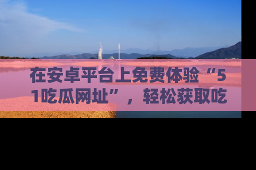 在安卓平台上免费体验“51吃瓜网址”,轻松获取吃瓜新鲜事!