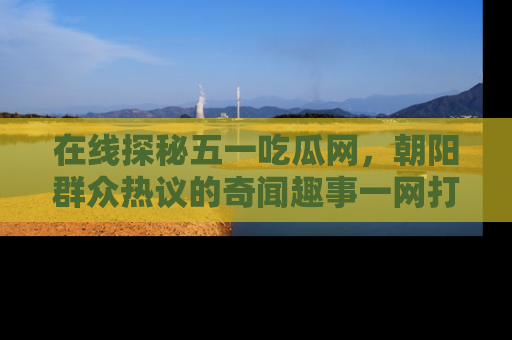在线探秘五一吃瓜网,朝阳群众热议的奇闻趣事一网打尽