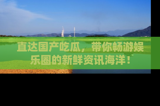 直达国产吃瓜,带你畅游娱乐圈的新鲜资讯海洋!
