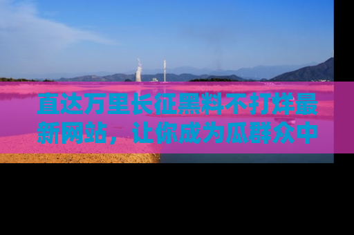 直达万里长征黑料不打烊最新网站,让你成为瓜群众中的资深吃瓜客!