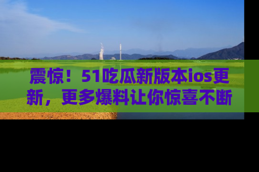 震惊!51吃瓜新版本ios更新,更多爆料让你惊喜不断,赶快来看吧!