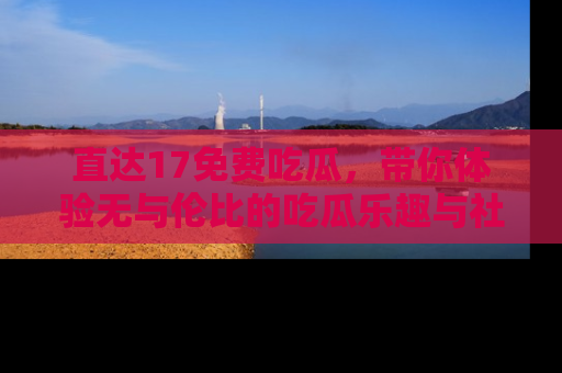 直达17免费吃瓜,带你体验无与伦比的吃瓜乐趣与社区互动