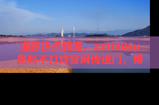 追踪热点新闻,zztt30su黑料不打烊官网传送门,带你进入吃瓜新世界!