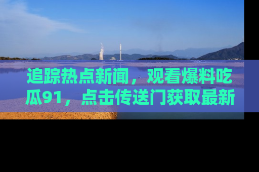 追踪热点新闻,观看爆料吃瓜91,点击传送门获取最新更新!