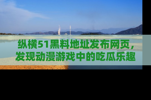 纵横51黑料地址发布网页,发现动漫游戏中的吃瓜乐趣
