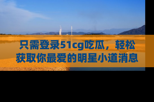 只需登录51cg吃瓜,轻松获取你最爱的明星小道消息!