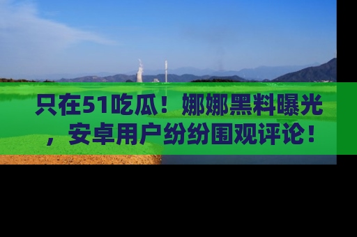 只在51吃瓜!娜娜黑料曝光,安卓用户纷纷围观评论!
